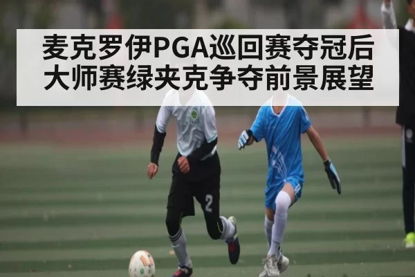 麦克罗伊PGA巡回赛夺冠后大师赛绿夹克争夺前景展望 - Leyu