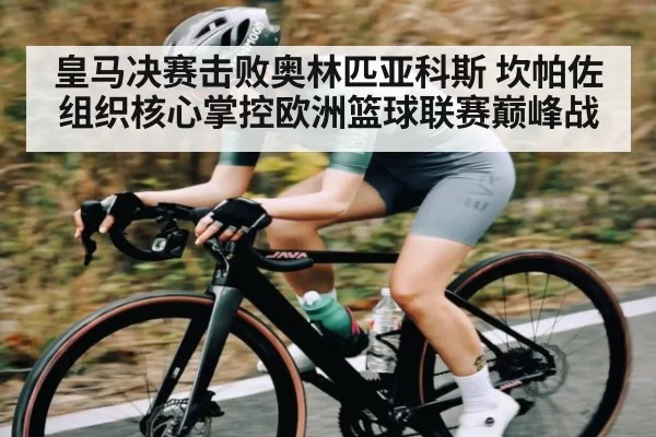 皇马决赛击败奥林匹亚科斯 坎帕佐组织核心掌控欧洲篮球联赛巅峰战 - Leyu